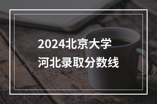 2024北京大学河北录取分数线