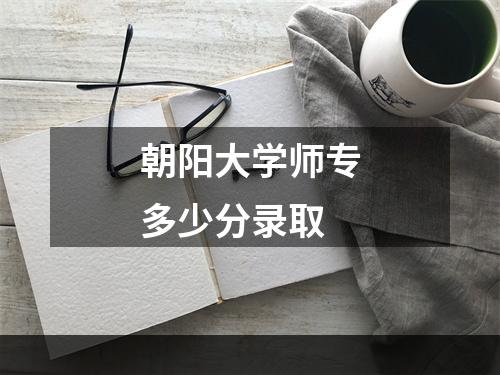 朝阳大学师专多少分录取