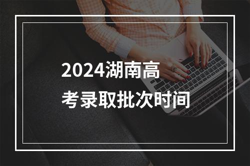 2024湖南高考录取批次时间