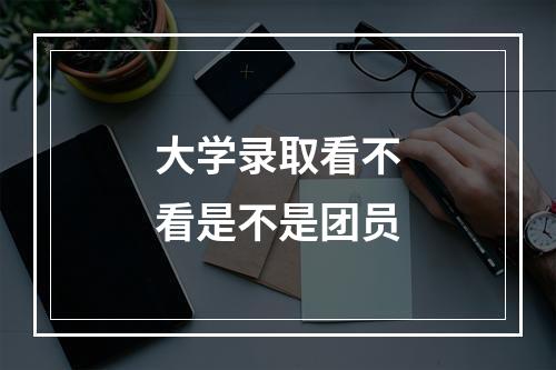 大学录取看不看是不是团员