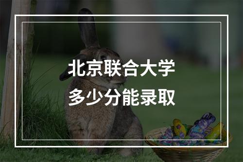 北京联合大学多少分能录取