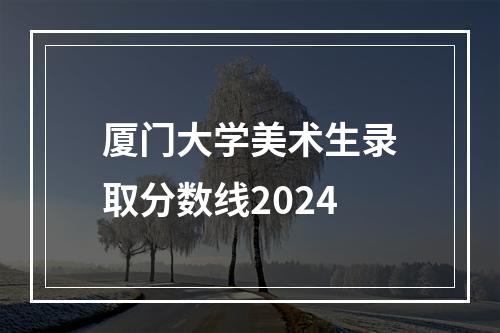 厦门大学美术生录取分数线2024