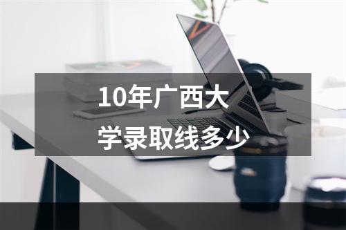 10年广西大学录取线多少