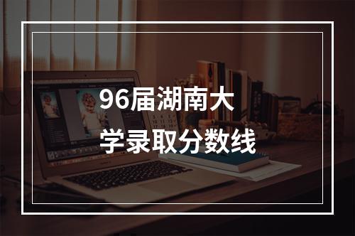 96届湖南大学录取分数线