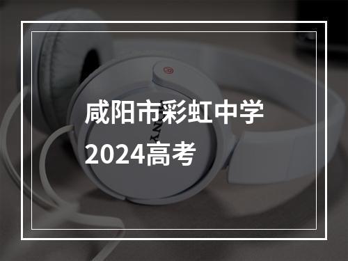 咸阳市彩虹中学2024高考