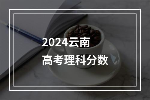 2024云南高考理科分数