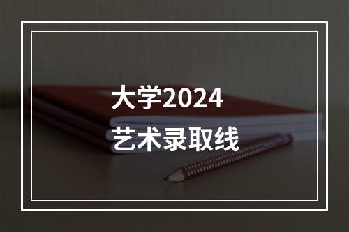 大学2024艺术录取线