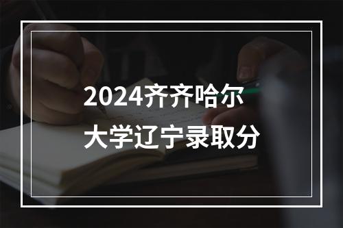 2024齐齐哈尔大学辽宁录取分