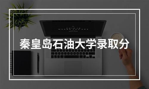 秦皇岛石油大学录取分