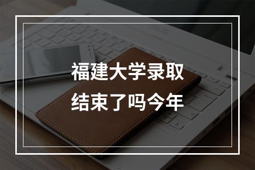 福建大学录取结束了吗今年