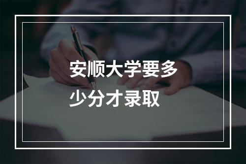 安顺大学要多少分才录取