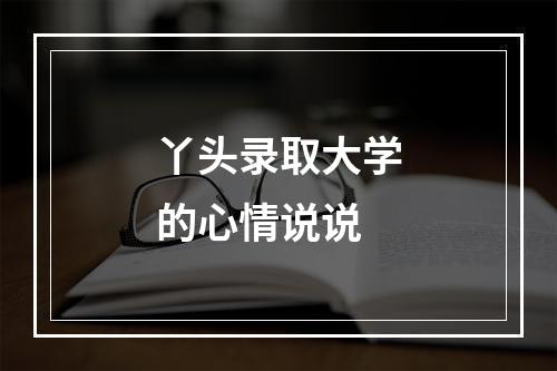 丫头录取大学的心情说说