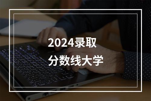 2024录取分数线大学