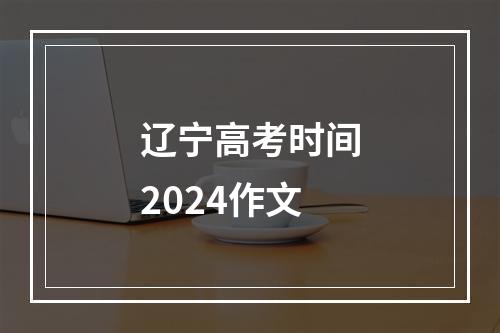 辽宁高考时间2024作文