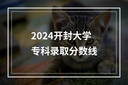 2024开封大学专科录取分数线