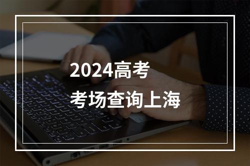 2024高考考场查询上海