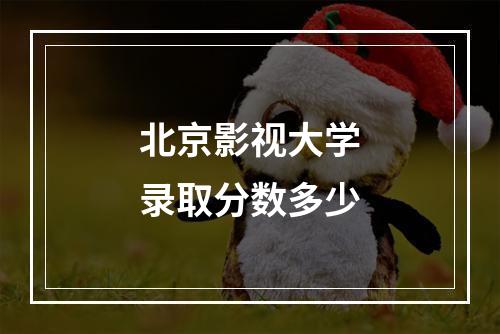 北京影视大学录取分数多少