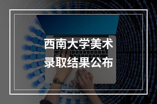 西南大学美术录取结果公布