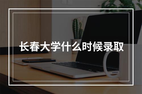 长春大学什么时候录取