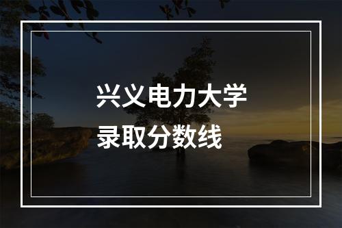 兴义电力大学录取分数线