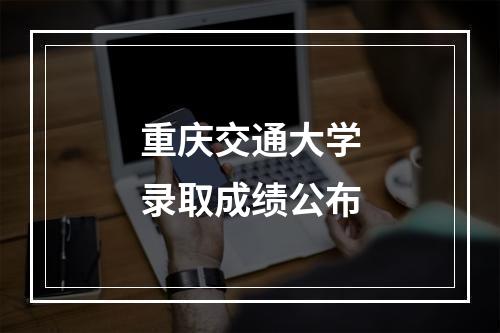 重庆交通大学录取成绩公布