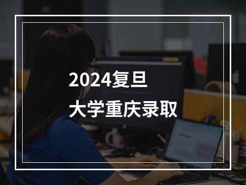 2024复旦大学重庆录取