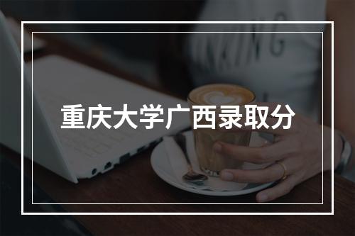 重庆大学广西录取分