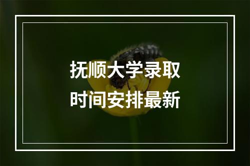 抚顺大学录取时间安排最新