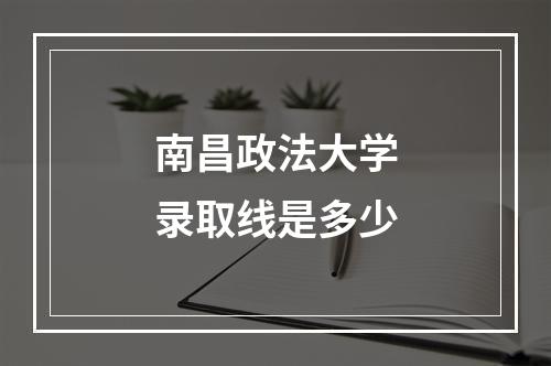 南昌政法大学录取线是多少