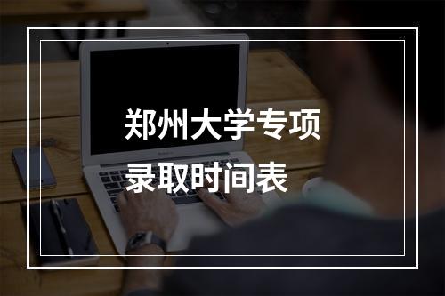 郑州大学专项录取时间表