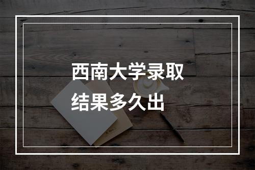 西南大学录取结果多久出