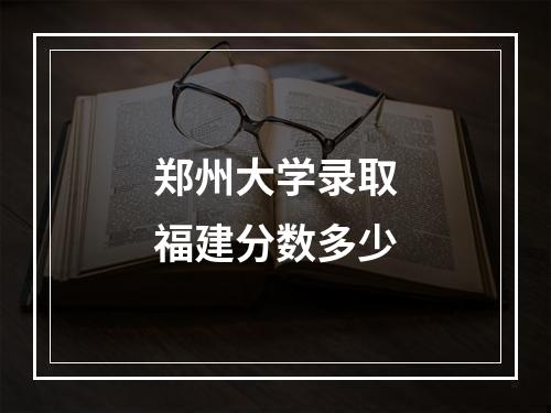 郑州大学录取福建分数多少