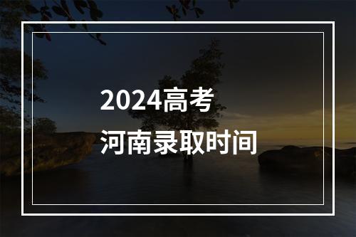 2024高考河南录取时间