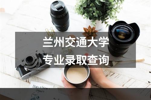 兰州交通大学专业录取查询