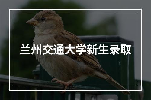 兰州交通大学新生录取