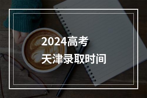 2024高考天津录取时间