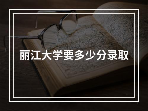 丽江大学要多少分录取