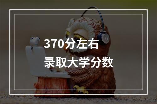 370分左右录取大学分数