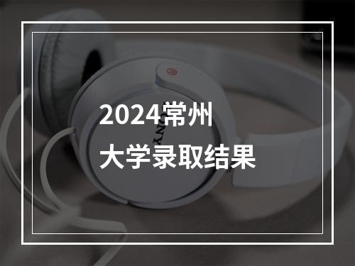 2024常州大学录取结果