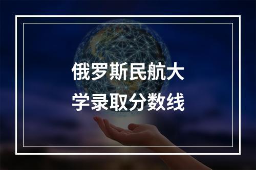 俄罗斯民航大学录取分数线