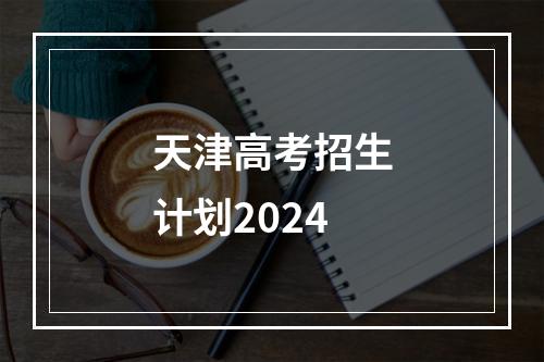 天津高考招生计划2024