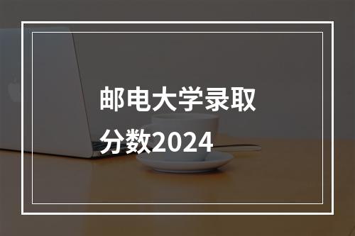 邮电大学录取分数2024