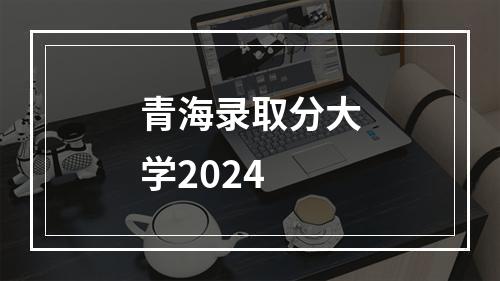 青海录取分大学2024