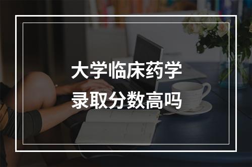 大学临床药学录取分数高吗