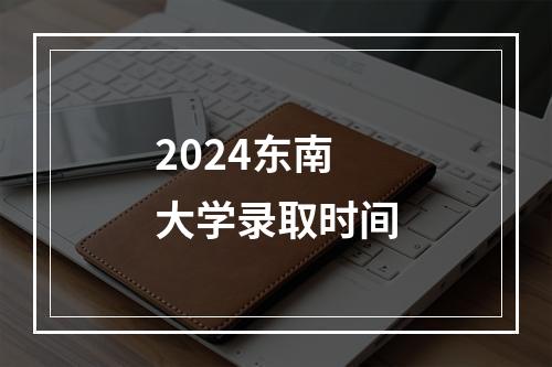 2024东南大学录取时间