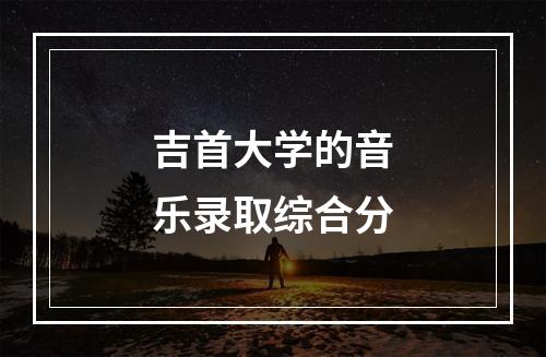 吉首大学的音乐录取综合分