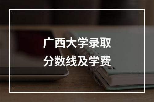 广西大学录取分数线及学费