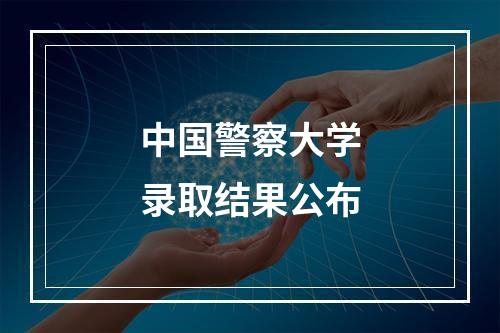 中国警察大学录取结果公布