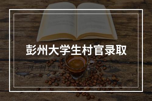 彭州大学生村官录取