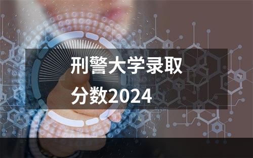 刑警大学录取分数2024